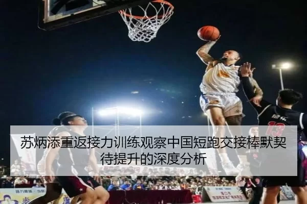 苏炳添重返接力训练观察中国短跑交接棒默契待提升的深度分析